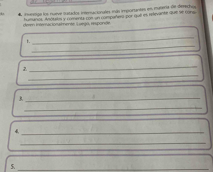 do. 4. Investiga los nueve tratados internacionales más importantes en materia de derechos 
humanos. Anótalos y comenta con un compañero por qué es relevante que se consi- 
deren internacionalmente. Luego, responde. 
_ 
_ 
1. 
2. 
_ 
_ 
3._ 
_ 
4._ 
_ 
5._ 
_ 
_