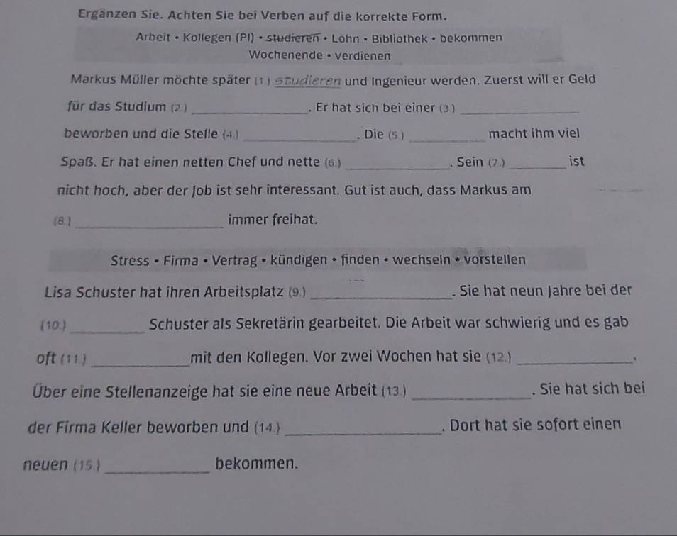 Erganzen Sie. Achten Sie bei Verben auf die korrekte Form. 
Arbeit • Kollegen (PI) • studieren • Lohn • Bibliothek • bekommen 
Wochenende • verdienen 
Markus Müller möchte später (1) Studieren und Ingenieur werden. Zuerst will er Geld 
für das Studium (2) _. Er hat sich bei einer (3 )_ 
beworben und die Stelle (④ ) _. Die (5 ) _macht ihm viel 
Spaß. Er hat einen netten Chef und nette (6.) _. Sein (7.)_ ist 
nicht hoch, aber der Job ist sehr interessant. Gut ist auch, dass Markus am 
(8 ) _immer freihat. 
Stress • Firma • Vertrag • kündigen • finden • wechseln • vorstellen 
Lisa Schuster hat ihren Arbeitsplatz (9 ) _. Sie hat neun Jahre bei der 
(10.)_ Schuster als Sekretärin gearbeitet. Die Arbeit war schwierig und es gab 
oft (11 ) _mit den Kollegen. Vor zwei Wochen hat sie (12.) _. 
Über eine Stellenanzeige hat sie eine neue Arbeit (13.) _. Sie hat sich bei 
der Firma Keller beworben und (14.) _. Dort hat sie sofort einen 
neuen (15.) _bekommen.