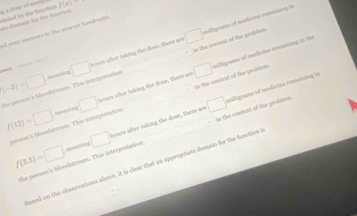 a dose of medic f(x)
deled by the function
milligrams of medicine remaining in
ate domain for the function
ad your answers to the nearest hundredth .
(-3)=□ , meaning □ hours after taking the dose, there are □
swer Anapt s ud o j
the person's bloodstream. This interpretation in the context of the problem.
milligrams of medicine remaining in
f(12)=□ meaning □ hours after taking the dose, there are □
person's bloodstream. This interpretation in the context of the problem. milligrams of medicine remaining in the
f(3.5)=□ meaning □ hours after taking the dose, there are □
the person's bloodstream. This interpretation in the context of the problem
ased on the observations above, it is clear that an appropriate domain for the function