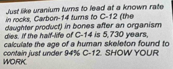 Just like uranium turns to lead at a known rate 
in rocks, Carbon-14 turns to C-12 (the 
daughter product) in bones after an organism 
dies. If the half-life of C-14 is 5,730 years, 
calculate the age of a human skeleton found to 
contain just under 94% C-12. SHOW YOUR 
WORK.