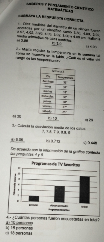 SABERES Y PENSAMIENTO CIENTÍFICO
MATEMÁTICAS
SUBRAYA LA RESPUESTA CORRECTA.
1.- Diez medidas del diámetro de un cilindro fueron
anotadas por un científico como 3.88, 4.09, 3.92,
3.97, 4.02, 3.95, 4.03, 3.92, 3.98 y 4.06 cm. Hallar la
média aritmética de tales medidas
a) 3.98 b) 3.9 c) 4.93
2.- María registra la temperatura en la semana tal
como se muestra en la tabia. ¿Cuál es el valor del
rango de las temperaturas?
a) 30 b) 10 c) 29
3.- Calcula la desviación media de los datos:
7, 7.5, 7.9, 8.9, 9
a) 8.06 b) 0.712 c) 0.448
De acuerdo con la información de la gráfica contesta
las preguntas 4 y 5.
4.- ¿Cuántas personas fueron encuestadas en total?
a) 10 personas
b) 16 personas
c) 18 personas