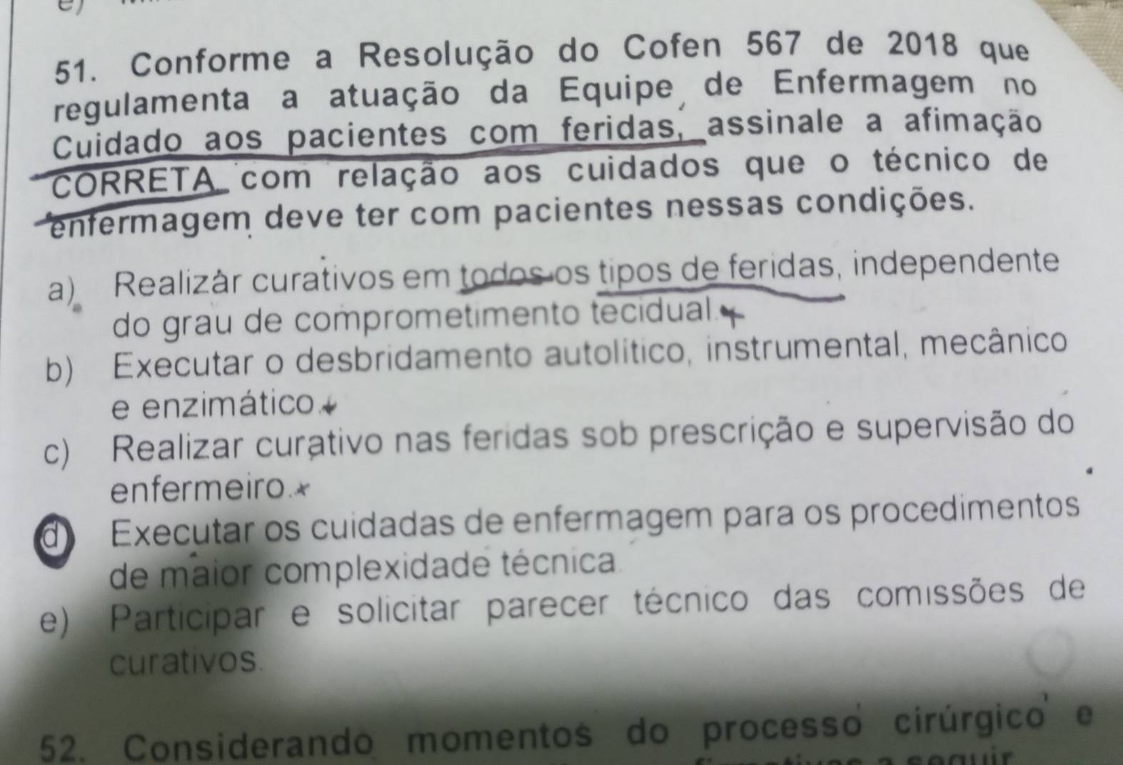 Conforme a Resolução do Cofen 567 de 2018 que
regulamenta a atuação da Equipe de Enfermagem no
Cuidado aos pacientes com feridas, assinale a afimação
CORRETA com relação aos cuidados que o técnico de
enfermagem deve ter com pacientes nessas condições.
a) Realizár curativos em todos os tipos de feridas, independente
do grau de comprometimento tecidual.
b) Executar o desbridamento autolítico, instrumental, mecânico
e enzimático
c) Realizar curativo nas feridas sob prescrição e supervisão do
enfermeiro.*
d Executar os cuidadas de enfermagem para os procedimentos
de maior complexidade técnica
e) Participar e solicitar parecer técnico das comissões de
curativos.
52. Considerando momentos do processo cirúrgico e