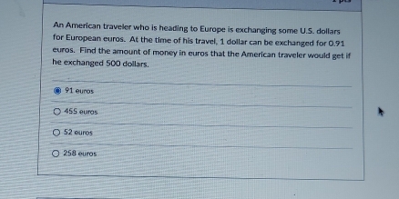 An American traveler who is heading to Europe is exchanging some U.S. dollars
for European euros. At the time of his travel, 1 dollar can be exchanged for 0.91
euros. Find the amount of money in euros that the American traveler would get if
he exchanged 500 dollars.
91 euros
455 euiros
52 euros
258 euros