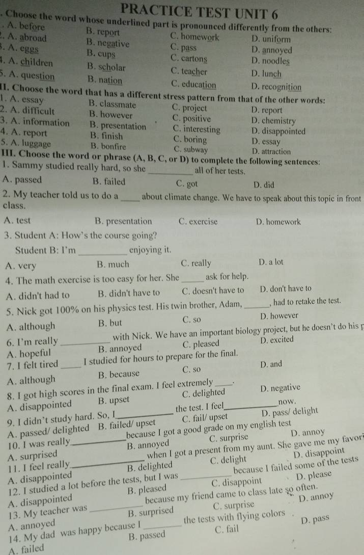 PRACTICE TEST UNIT 6
. Choose the word whose underlined part is pronounced differently from the others:
. A. before B. report C. homework D. uniform
. A. abroad B. negative C. pass D. annoyed
. A. eggs B. cups C. cartons D. noodles
4. A. children B. scholar C. teacher D. lunch
5. A. question B. nation C. education D. recognition
I. Choose the word that has a different stress pattern from that of the other words:
1. A. essay B. classmate C. project D. report
2. A. difficult B. however C. positive D. chemistry
3. A. information B. presentation C. interesting D. disappointed
4. A. report B. finish C. boring D. essay
5. A. luggage B. bonfire C. subway D. attraction
III. Choose the word or phrase (A, B, C, or D) to complete the following sentences:
1. Sammy studied really hard, so she _all of her tests.
A. passed B. failed C. got D. did
2. My teacher told us to do a _about climate change. We have to speak about this topic in front
class.
A. test B. presentation C. exercise D. homework
3. Student A: How’s the course going?
Student B: I'm_ enjoying it.
A. very B. much C. really D. a lot
4. The math exercise is too easy for her. She _ask for help.
A. didn't had to B. didn't have to C. doesn't have to D. don't have to
5. Nick got 100% on his physics test. His twin brother, Adam, _, had to retake the test.
C. so
A. although B. but D. however
6. I’m really _with Nick. We have an important biology project, but he doesn’t do his p
A. hopeful B. annoyed C. pleased D. excited
7. I felt tired I studied for hours to prepare for the final.
A. although _B. because C. so _D. and
8. I got high scores in the final exam. I feel extremely .
A. disappointed B. upset C. delighted D. negative
9. I didn’t study hard. So, I_ the test. I feel_
now.
A. passed/ delighted B. failed/ upset C. fail/ upset D. pass/ delight
10. I was really because I got a good grade on my english test
A. surprised _B. annoyed C. surprise D. annoy
11. I feel really when I got a present from my aunt. She gave me my favor
A. disappointed_ B. delighted C. delight D. disappoint
12. I studied a lot before the tests, but I was because I failed some of the tests
A. disappointed B. pleased _C. disappoint D. please
13. My teacher was because my friend came to class late so often.
A. annoyed _B. surprised C. surprise D. annoy
14. My dad was happy because I the tests with flying colors
B. passed C. fail D. pass
A. failed