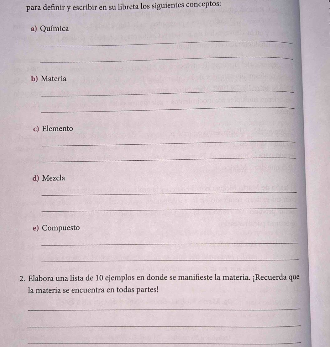 para definir y escribir en su libreta los siguientes conceptos: 
a) Química 
_ 
_ 
b) Materia 
_ 
_ 
c) Elemento 
_ 
_ 
d) Mezcla 
_ 
_ 
e) Compuesto 
_ 
_ 
2. Elabora una lista de 10 ejemplos en donde se manifieste la materia. ¡Recuerda que 
la materia se encuentra en todas partes! 
_ 
_ 
_