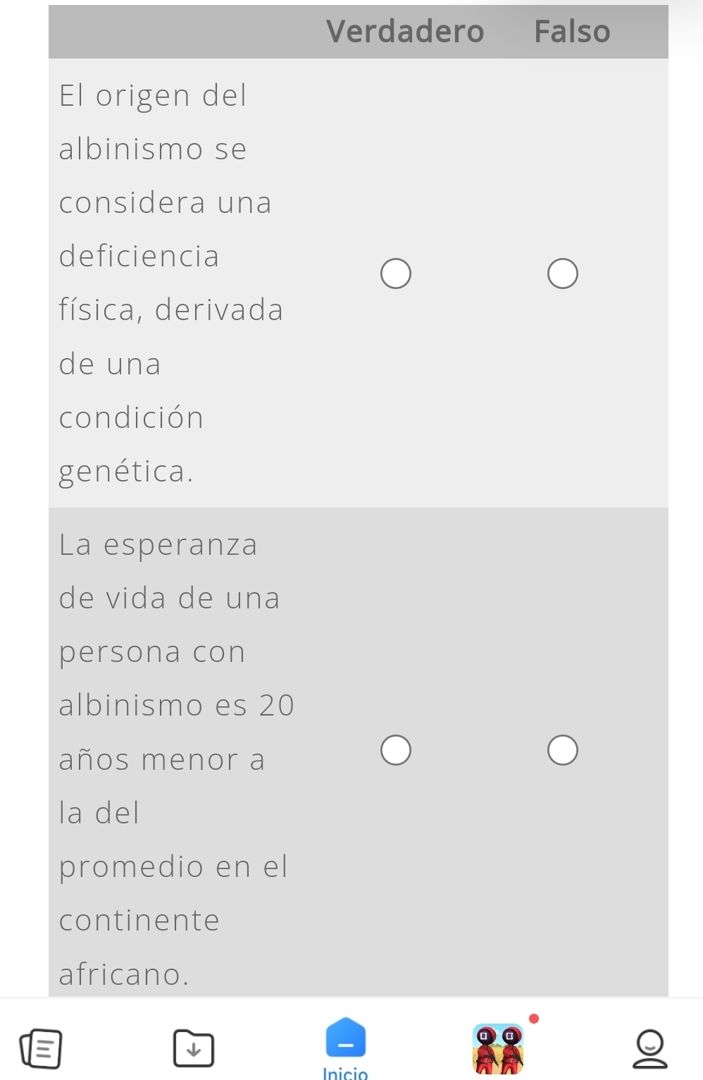 Verdadero Falso
El origen del
albinismo se
considera una
deficiencia
física, derivada
de una
condición
genética.
La esperanza
de vida de una
persona con
albinismo es 20
años menor a
la del
promedio en el
continente
africano.
Inicio