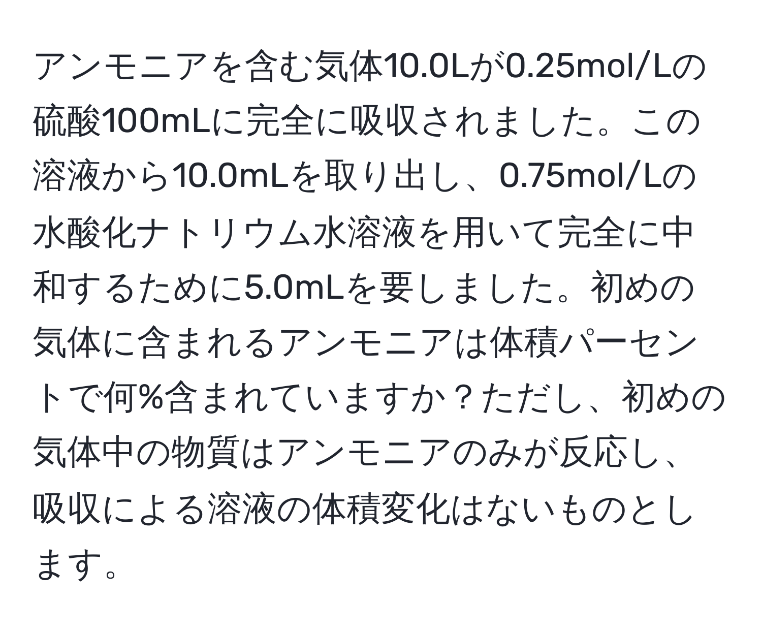 アンモニアを含む気体10.0Lが0.25mol/Lの硫酸100mLに完全に吸収されました。この溶液から10.0mLを取り出し、0.75mol/Lの水酸化ナトリウム水溶液を用いて完全に中和するために5.0mLを要しました。初めの気体に含まれるアンモニアは体積パーセントで何%含まれていますか？ただし、初めの気体中の物質はアンモニアのみが反応し、吸収による溶液の体積変化はないものとします。