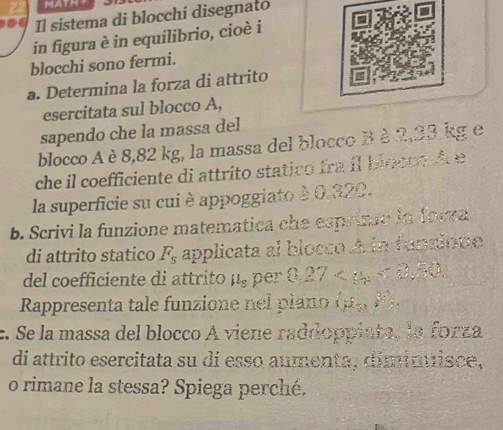 MATHS 
Il sistema di blocchi disegnato 
in figura è in equilibrio, cioè i 
blocchi sono fermi. 
a. Determina la forza di attrito 
esercitata sul blocco A, 
sapendo che la massa del 
blocco A è 8,82 kg, la massa del blocco B è 2,23 kg e 
che il coefficiente di attrito statico fra il bloccq d e 
la superficie su cui è appoggiato è 0.320. 
b. Scrivi la funzione matematica che esprime in forza 
di attrito statico F_s applicata al blocco A in funzione 
del coefficiente di attrito μ, per 0.27 <8</tex> 50 
Rappresenta tale funzione nel piano (mu _5,3°
c. Se la massa del blocco A viene raddoppiata, la forza 
di attrito esercitata su di esso aumenta, dimímuisce, 
o rimane la stessa? Spiega perché.