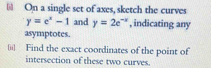 [i) On a single set of axes, sketch the curves
y=e^x-1 and y=2e^(-x) , indicating any
asymptotes.
(ii) Find the exact coordinates of the point of
intersection of these two curves.