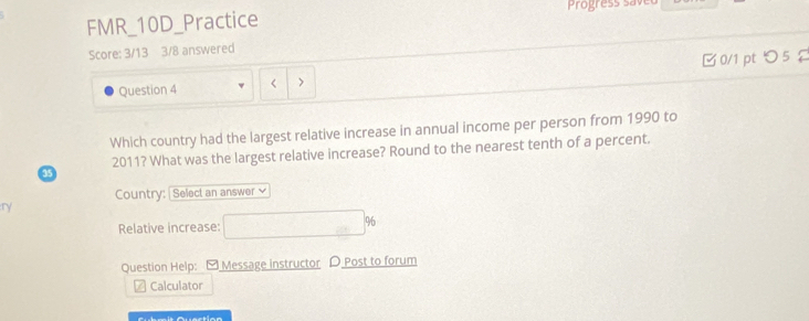 FMR_10D_Practice 
Score: 3/13 3/8 answered 
0/1 pt つ 5 
Question 4 < > 
Which country had the largest relative increase in annual income per person from 1990 to 
2011? What was the largest relative increase? Round to the nearest tenth of a percent. 
a5 
Country: Select an answer 
ry 
Relative increase: □ %
Question Help: [ Message instructor D Post to forum 
Calculator