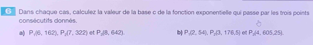 ⑥ Dans chaque cas, calculez la valeur de la base c de la fonction exponentielle qui passe par les trois points 
consécutifs donnés. 
a) P_1(6,162), P_2(7,322) et P_3(8,642). b) P_1(2,54), P_2(3,176,5) et P_3(4,605,25).