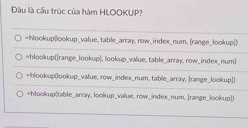 Đâu là cấu trúc của hàm HLOOKUP?
=hlookup(lookup_value, table_array, row_index_num, [range_lookup])
=hlookup([range_lookup], lookup_value, table_array, row_index_num)
=hlookup(lookup_value, row_index_num, table_array, [range_lookup])
=hlookup(table_array, lookup_value, row_index_num, [range_lookup])