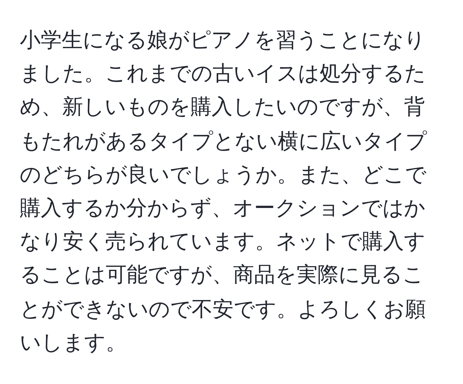 小学生になる娘がピアノを習うことになりました。これまでの古いイスは処分するため、新しいものを購入したいのですが、背もたれがあるタイプとない横に広いタイプのどちらが良いでしょうか。また、どこで購入するか分からず、オークションではかなり安く売られています。ネットで購入することは可能ですが、商品を実際に見ることができないので不安です。よろしくお願いします。