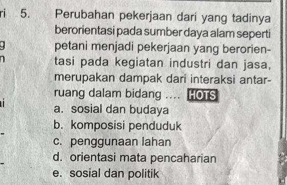 ri 5. Perubahan pekerjaan dari yang tadinya
berorientasi pada sumber daya alam seperti
petani menjadi pekerjaan yang berorien-
tasi pada kegiatan industri dan jasa,
merupakan dampak dari interaksi antar-
ruang dalam bidang .... HOTS
a. sosial dan budaya
b. komposisi penduduk
c. penggunaan lahan
d. orientasi mata pencaharian
e. sosial dan politik