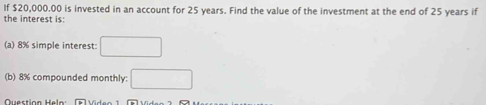 If $20,000.00 is invested in an account for 25 years. Find the value of the investment at the end of 25 years if 
the interest is: 
(a) 8% simple interest: □ 
(b) 8% compounded monthly: □ 
Question Heln