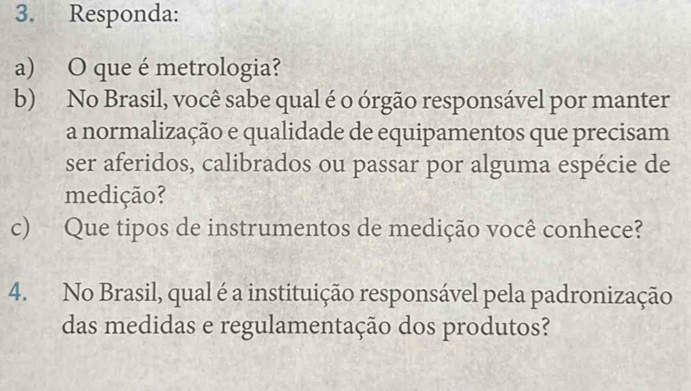 Responda: 
a) O que é metrologia? 
b) No Brasil, você sabe qual é o órgão responsável por manter 
a normalização e qualidade de equipamentos que precisam 
ser aferidos, calibrados ou passar por alguma espécie de 
medição? 
c) Que tipos de instrumentos de medição você conhece? 
4. No Brasil, qual é a instituição responsável pela padronização 
das medidas e regulamentação dos produtos?