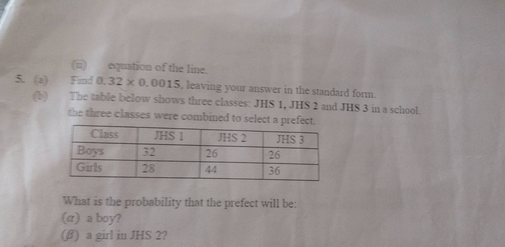 (ii) equation of the line. 
5. (a) Find 0.32* 0.0015 , leaving your answer in the standard form. 
(b) The table below shows three classes: JHS 1, JHS 2 and JHS 3 in a school. 
the three classes were combined to select a pref 
What is the probability that the prefect will be: 
(α) a boy? 
(β) a girl in JHS 2?