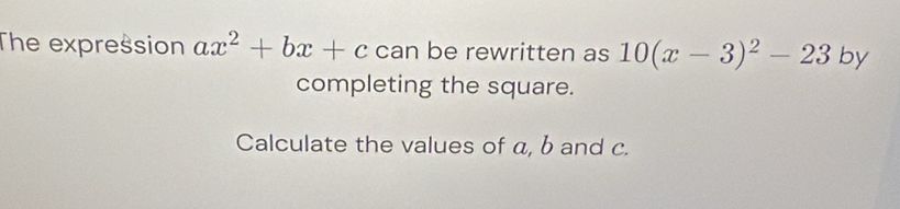 The expression ax^2+bx+c can be rewritten as 10(x-3)^2-23 by 
completing the square. 
Calculate the values of a, b and c.