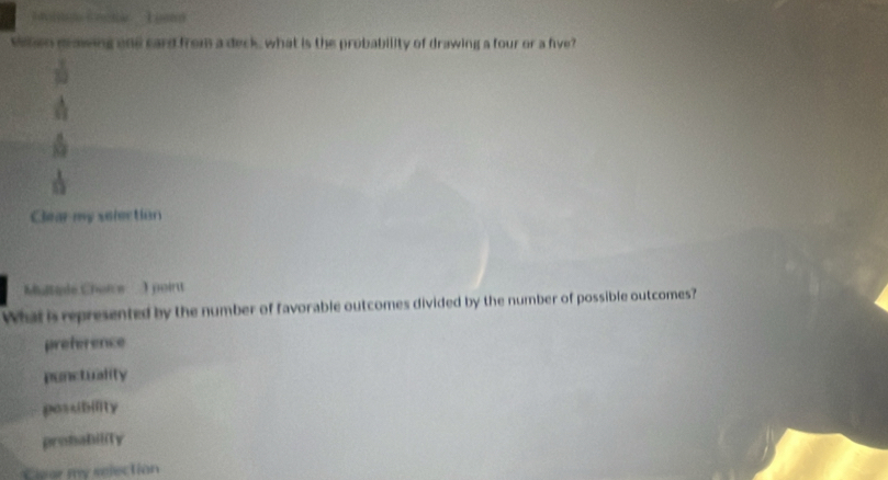 veen mawing one card from a deck, what is the probability of drawing a four or a five?
Clear my selection
Multade Chorce I poirtt
What is represented by the number of favorable outcomes divided by the number of possible outcomes?
preference
ponctuality
posubility
prohabiliTy
Clear my selection