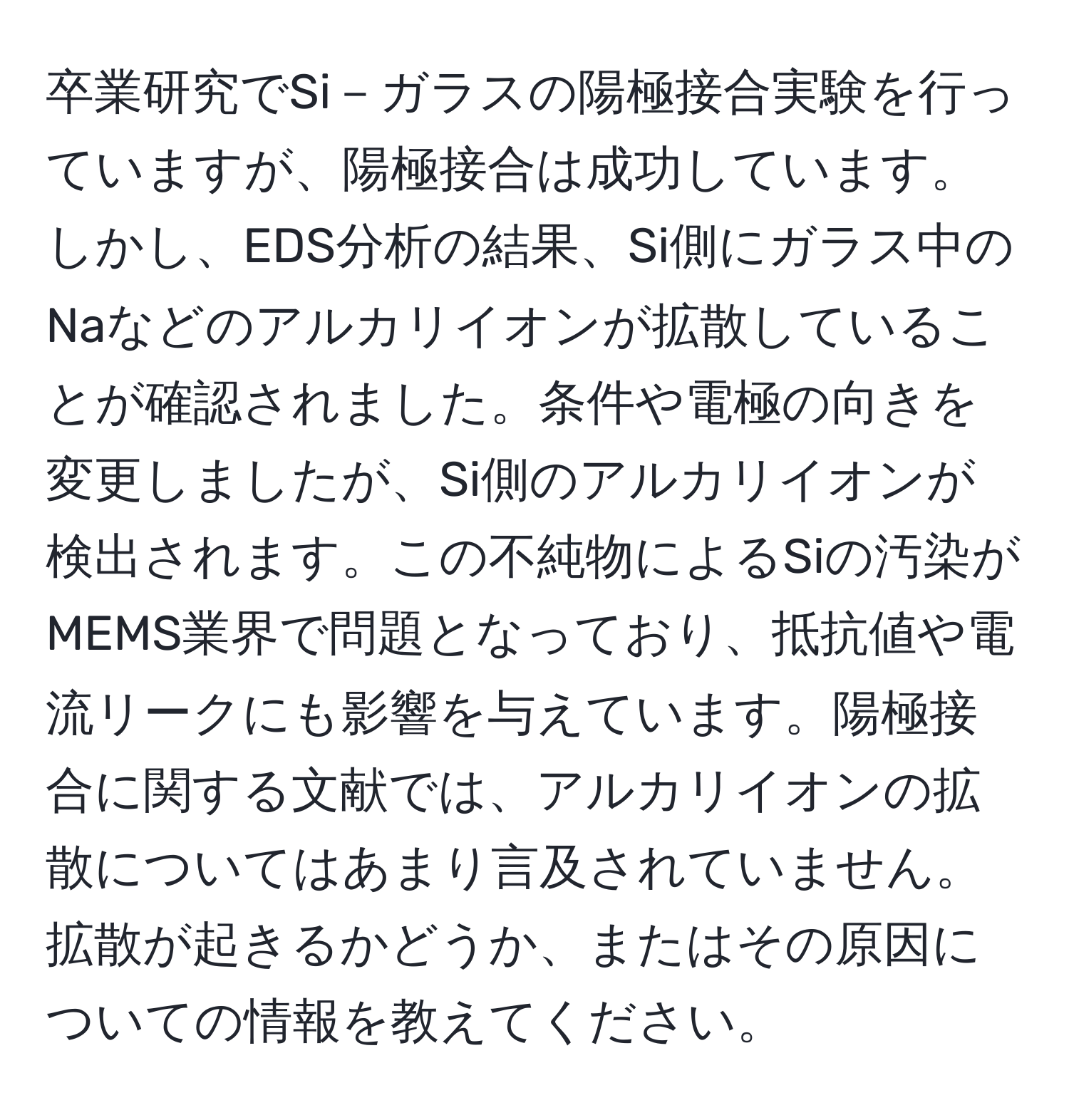 卒業研究でSi－ガラスの陽極接合実験を行っていますが、陽極接合は成功しています。しかし、EDS分析の結果、Si側にガラス中のNaなどのアルカリイオンが拡散していることが確認されました。条件や電極の向きを変更しましたが、Si側のアルカリイオンが検出されます。この不純物によるSiの汚染がMEMS業界で問題となっており、抵抗値や電流リークにも影響を与えています。陽極接合に関する文献では、アルカリイオンの拡散についてはあまり言及されていません。拡散が起きるかどうか、またはその原因についての情報を教えてください。