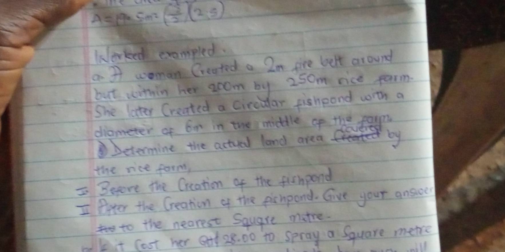 A= p9 Sm? ( 3/2 )(2;5)
klerked exampled. 
a 31 woman Created a 2m fire belt around 
but within her aoom by 250m rice parm 
She later Created a Circular fishpond with a 
diometer of 6n in the middle of theapy 
Determine the actued land area 
by 
the rice form, 
IBefore the Creation of the fishpond 
I ffter the Creation of the pienpond. Give your answer 
to the nearest Square matre. 
md bit Cost her o 28. 00 to spray a Square mere