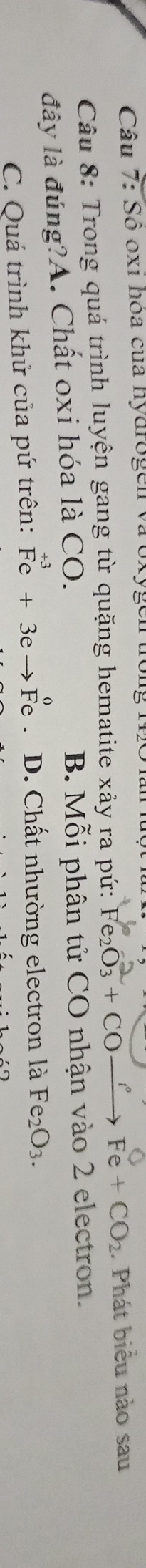 Sô oxí hóa của hydrogen và Uxy
Câu 8: Trong quá trình luyện gang từ quặng hematite xảy ra pứ: Fe_2O_3+COxrightarrow fFe+CO_2. Phát biểu nào sau
đây là đúng?A. Chất oxi hóa là CO. B. Mỗi phân tử CO nhận vào 2 electron.
C. Quá trình khử của pứ trên: beginarrayr +3 Feendarray +3eto Fe D. Chất nhường electron là Fe_2O_3.