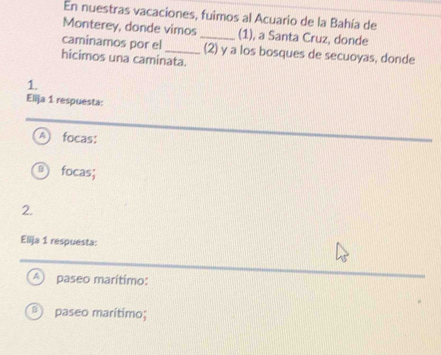 En nuestras vacaciones, fuimos al Acuario de la Bahía de
Monterey, donde vimos (1), a Santa Cruz, donde
caminamos por el __(2) y a los bosques de secuoyas, donde
hicimos una caminata.
1.
Ellja 1 respuesta:
A focas:
focas;
2.
Elija 1 respuesta:
A paseo marítimo:
B) paseo marítimo;