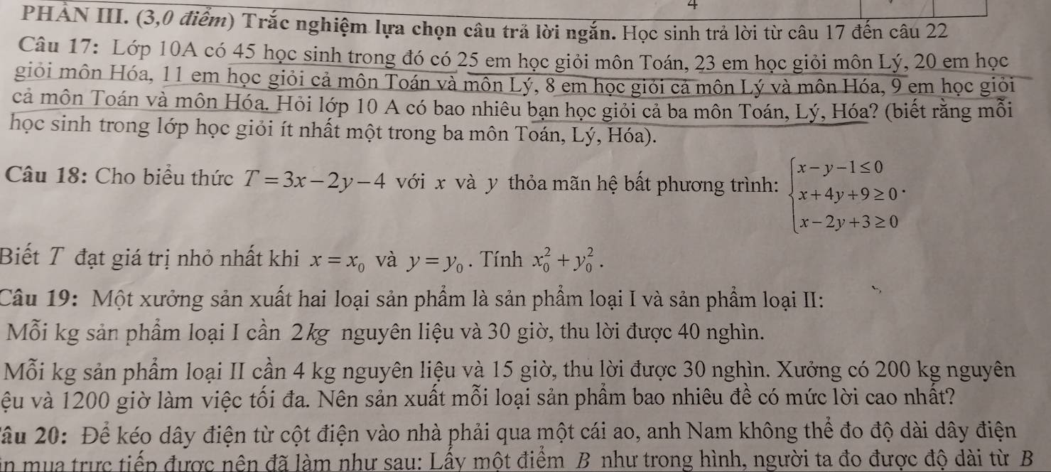 PHẢN III. (3,0 điểm) Trắc nghiệm lựa chọn câu trả lời ngắn. Học sinh trả lời từ câu 17 đến câu 22
Câu 17: Lớp 10A có 45 học sinh trong đó có 25 em học giỏi môn Toán, 23 em học giỏi môn Lý, 20 em học
giỏi môn Hóa, 11 em học giỏi cả môn Toán và môn Lý, 8 em học giới cả môn Lý và môn Hóa, 9 em học giỏi
cả môn Toán và môn Hóa. Hỏi lớp 10 A có bao nhiêu bạn học giỏi cả ba môn Toán, Lý, Hóa? (biết rằng mỗi
học sinh trong lớp học giỏi ít nhất một trong ba môn Toán, Lý, Hóa).
Câu 18: Cho biểu thức T=3x-2y-4 với x và y thỏa mãn hệ bất phương trình: beginarrayl x-y-1≤ 0 x+4y+9≥ 0 x-2y+3≥ 0endarray. .
Biết T đạt giá trị nhỏ nhất khi x=x_0 và y=y_0. Tính x_0^2+y_0^2.
Câu 19: Một xưởng sản xuất hai loại sản phẩm là sản phẩm loại I và sản phẩm loại II:
Mỗi kg sản phẩm loại I cần 2kg nguyên liệu và 30 giờ, thu lời được 40 nghìn.
Mỗi kg sản phẩm loại II cần 4 kg nguyên liệu và 15 giờ, thu lời được 30 nghìn. Xưởng có 200 kg nguyên
vệu và 1200 giờ làm việc tối đa. Nên sản xuất mỗi loại sản phẩm bao nhiêu đề có mức lời cao nhất?
Xầu 20: Để kéo dây điện từ cột điện vào nhà phải qua một cái ao, anh Nam không thể đo độ dài dây điện
in mua trực tiếp được nên đã làm như sau: Lấy một điểm B như trong hình, người ta đo được độ dài từ B