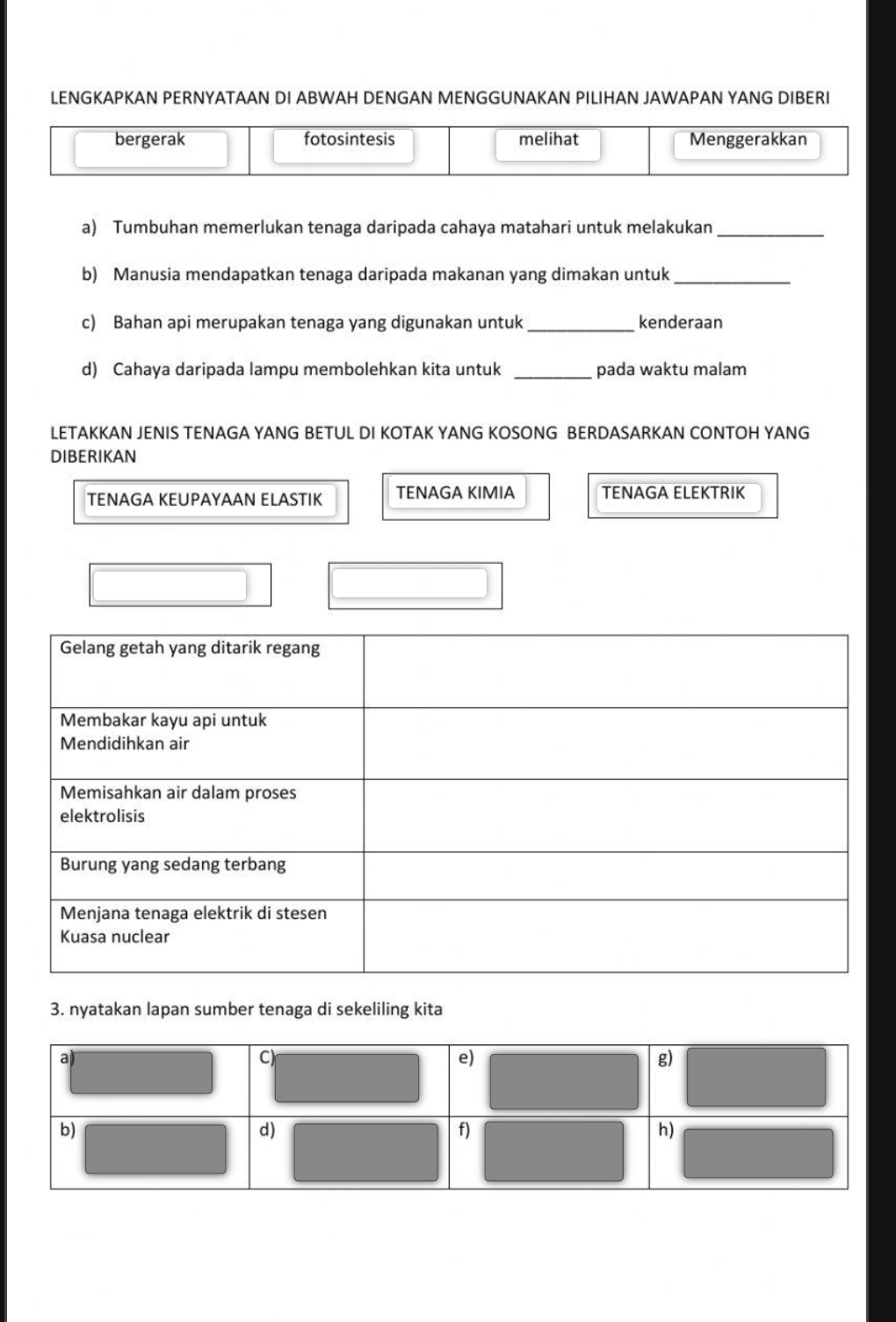 LENGKAPKAN PERNYATAAN DI ABWAH DENGAN MENGGUNAKAN PILIHAN JAWAPAN YANG DIBERI
bergerak fotosintesis melihat Menggerakkan
a) Tumbuhan memerlukan tenaga daripada cahaya matahari untuk melakukan_
b) Manusia mendapatkan tenaga daripada makanan yang dimakan untuk_
c) Bahan api merupakan tenaga yang digunakan untuk _kenderaan
d) Cahaya daripada lampu membolehkan kita untuk _pada waktu malam
LETAKKAN JENIS TENAGA YANG BETUL DI KOTAK YANG KOSONG BERDASARKAN CONTOH YANG
DIBERIKAN
TENAGA KEUPAYAAN ELASTIK TENAGA KIMIA TENÄGA ELEKTRIK
3. nyatakan lapan sumber tenaga di sekeliling kita