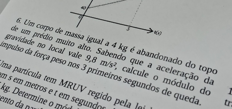 Um corpo de massa igual a 4 kg é abandonado do topo 
de um prédio muito alto. Sabendo que a aceleração da 
gravidade no local vale 9,8m/s^2 , calcule o módulo do 
empulso da força peso nos 3 primeiros segundos de queda tr. 
uma partícula tem MRUV regido pela le 
]
m s em metros e t em segundo s
kg. Determine o mó 
ento ç