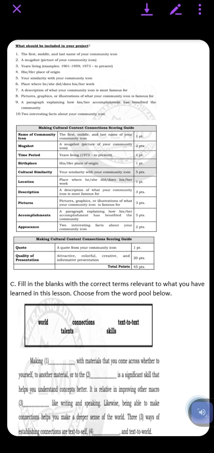 ×
1. The first, middle, and last name of your community icon
3. Years living (examples: 1901-1959; 1973 - to present)
4. His/Her place of origin
5. Your similarity with your community icon
6. Place where he/she did/does his/her work
7. A description of what your community icon is most famous for
8. Pictures, graphics, or illustrations of what your community icon is famous for
9. A paragraph explaining how his/her accomplishment has benefited the
community
10.Two interesting facts about your community icon
C. Fill in the blanks with the correct terms relevant to what you have
learned in this lesson. Choose from the word pool below.
world connections text-to-text
talents skills
Making (1)_ with materials that you come across whether to
yourself, to another material, or to the (2)_ is a significant skill that
helps you understand concepts better. It is relative in improving other macro
(3)_ like writing and speaking. Likewise, being able to make
connections helps you make a deeper sense of the world. Three (3) ways of
establishing connections are text-to-self, (4)_ , and text-to-world.