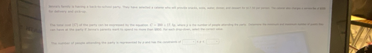 for delivery and pick-sp Jenna's family is having a back-to-school party. They have selected a caterer who will provide snacks, soda, water, dinner, and dessert for $17.50 per peron. The cone wle derpe a awewhe of K0 
The total cost (C) of the party can be expressed by the equation C=200+17.5p
can have at the party if Jerna's parents want to spend no more than $800. for each drop-down, select the carrect valve. , where p is the sumber of people attending the party. Determine the minomum and masssum mumber of puests they 
The number of peoplie attending the party is represented by p and has the constraints of □° p=□