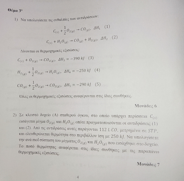 Θέμα 3°
1) Να υπολογίσετε τις ενθαλπίες των αντιδράσεων:
C_(s)+ 1/2 O_2(g)to CO_(g),△ H_1(1)
C_(s)+H_2O_(g)to CO_(g)+H_2(g),Delta H_2(2)
Αίνονται οι θερμοχημικές εξισώσεις:
C_(s)+O_2(g)to CO_2(g),Delta H_3=-390kJ (3)
H_2(g)+ 1/2 O_2(g)to H_2O_(g),Delta H_4=-250kJ (4)
CO_(g)+ 1/2 O_2(g)to CO_2(g),△ H_5=-290kJ (5)
Ολες οι θερμοχημικές εξισώσεις αναφέρονται στις ίδιες συνθήκες.
Μονάδες 6
2) Σε κλειστό δοχείο (Α) σταθερού όηκου, στο οποίο υνπάρχει περίσσεια C_(s)
εισάγεται μίγμα O_2(g) Kα1 H_2O_(g) οπότε πραγματοποιούνται οι αντιδράσεις (1)
και (2). Από τις αντιδράσεις αυτές παράγονται 112 L СΟ, μετρημένα σε SΤΡ,
και ελευθερώνεται θερμότητα στο περιβάλλον ίση με 250 k. Να υπολογίσετε
την ανά Μοί σύσταση του μίγματος O_2(g) KAL H_2O_(g) που εισάχθηκε στο δοχείο.
Το ποσό θερμότητας αναφέρεται στις ίδιες συνθήκες με τις παρρααπάνος
θερμοχημικές εξισώσεις.
Μονάδες 7
4