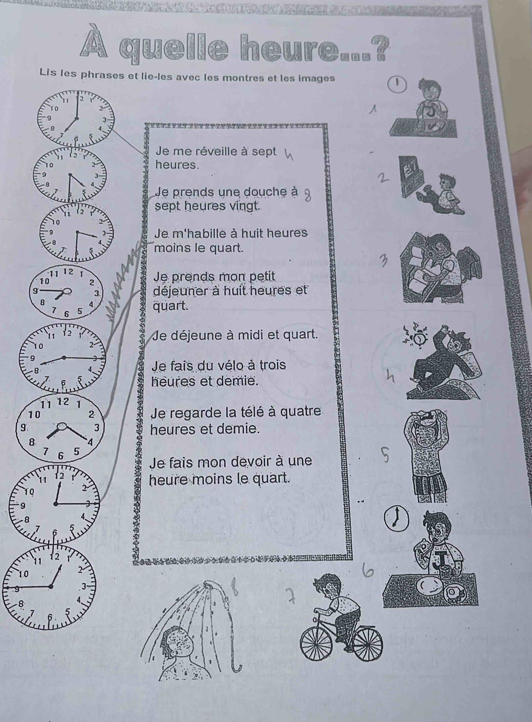 quelle heure...?
et lie-les avec les montres et les images T
Je me réveille à sept
heures.
Je prends une douche à
sept heures vingt.
Je m'habille à huit heures
moins le quart.
Je prends mon petit
déjeuner à huit heures et
quart.
Je déjeune à midi et quart.
9
Je fais du vélo à trois
a heures et demie.
1 Je regarde la télé à quatre
9heures et demie.
8
Je fais mon devoir à une
heure moins le quart.
10
9
- 8
1.0
8