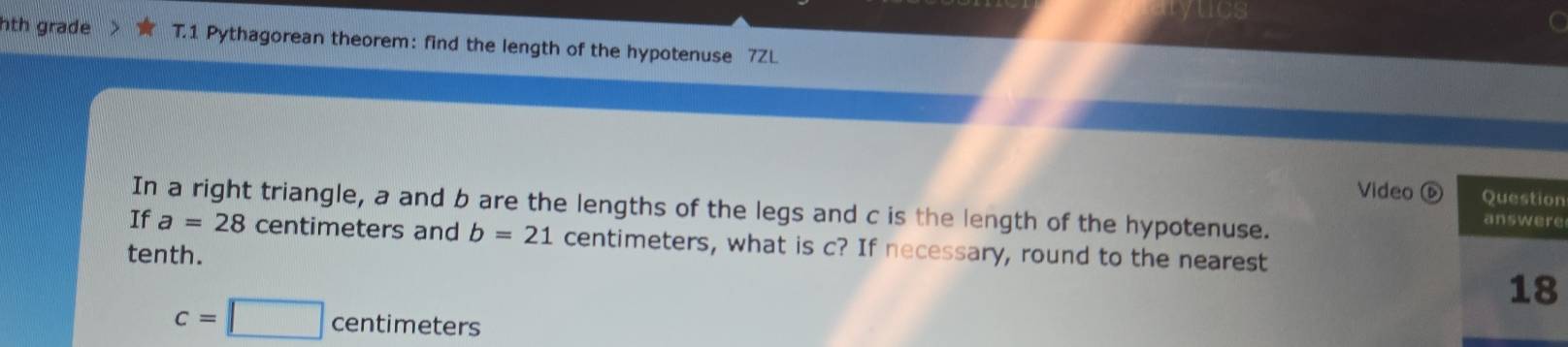 hth grade T.1 Pythagorean theorem: find the length of the hypotenuse 7ZL 
Video ⓑn 
In a right triangle, a and b are the lengths of the legs and c is the length of the hypotenuse. 
e 
If a=28 centimeters and b=21 centimeters, what is c? If necessary, round to the nearest 
tenth.
c=□ centimeters