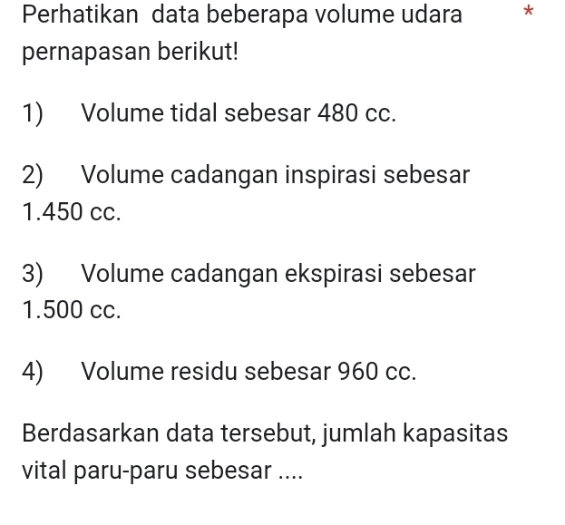 Perhatikan data beberapa volume udara * 
pernapasan berikut! 
1) Volume tidal sebesar 480 cc. 
2) Volume cadangan inspirasi sebesar
1.450 cc. 
3) Volume cadangan ekspirasi sebesar
1.500 cc. 
4) Volume residu sebesar 960 cc. 
Berdasarkan data tersebut, jumlah kapasitas 
vital paru-paru sebesar ....