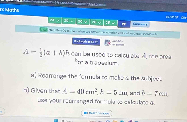 tebk/student/package/c4dbb75b-34b4-4a51-8a03-0b26039b37c1/ta:k/2iter/6 
rx Maths 32,583 XP 
2A 2B 2C 2D 2E 2F Summary 
[Newl Multi Part Question - when you answer this question we'll mark each part individually 
Bookwork code: 2F not allowed Calculator
A= 1/2 (a+b)h can be used to calculate A, the area 
of a trapezium. 
a) Rearrange the formula to make a the subject. 
b) Given that A=40cm^2, h=5cm , and b=7cm, 
use your rearranged formula to calculate a. 
s Watch video