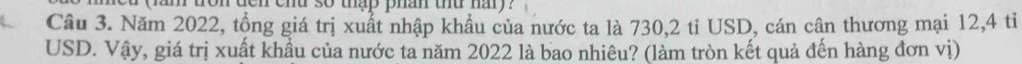 den ehd so thap phan thu hary ? 
Câu 3. Năm 2022, tổng giá trị xuất nhập khẩu của nước ta là 730, 2 tỉ USD, cán cân thương mại 12, 4 tỉ 
USD. Vậy, giá trị xuất khầu của nước ta năm 2022 là bao nhiêu? (làm tròn kết quả đến hàng đơn vị)