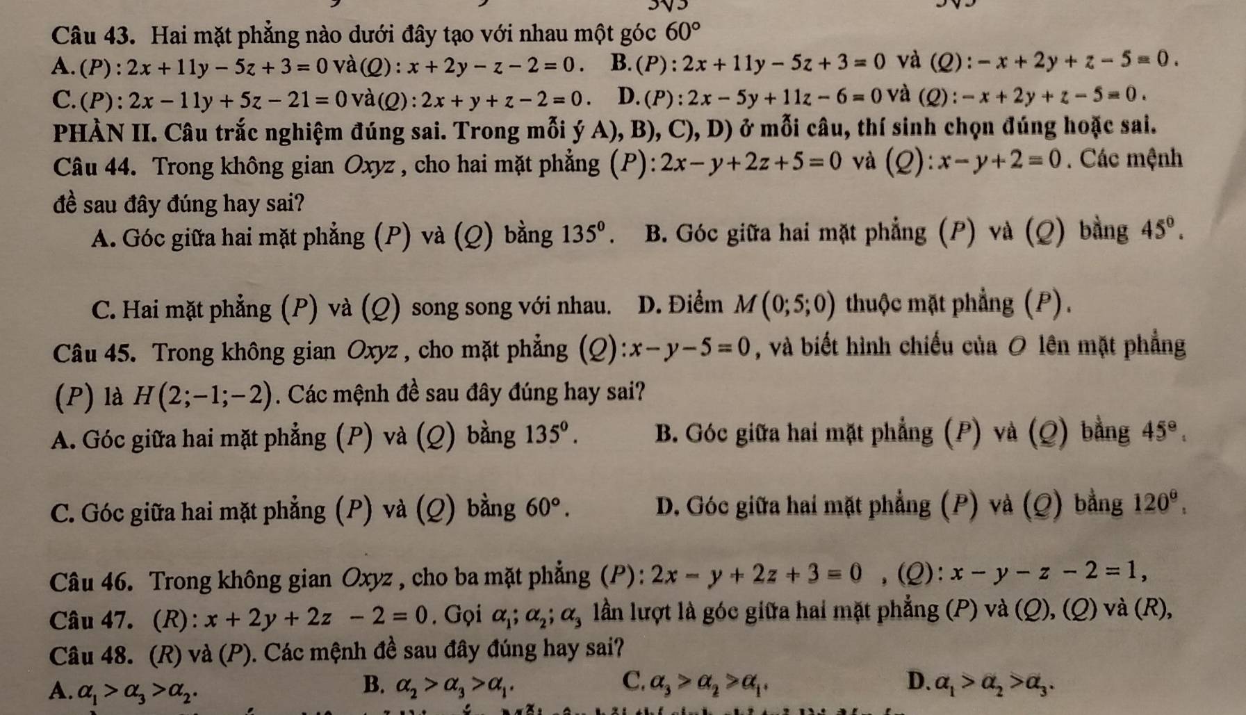 Hai mặt phẳng nào dưới đây tạo với nhau một góc 60°
A.(P): 2x+11y-5z+3=0 và ^∩ C 2) : x+2y-z-2=0. B. (P) : 2x+11y-5z+3=0 và (Q): -x+2y+z-5=0.
C. (P):2x-11y+5z-21=0 và (Q):2x+y+z-2=0. D. (P):2x-5y+11z-6=0 và (Q) : -x+2y+z-5=0.
PHÀN II. Câu trắc nghiệm đúng sai. Trong mỗi ý A), B), C), D) ở mỗi câu, thí sinh chọn đúng hoặc sai.
Câu 44. Trong không gian Oxyz , cho hai mặt phẳng (P): 2x-y+2z+5=0 và (Q): x-y+2=0. Các mệnh
đề sau đây đúng hay sai?
A. Góc giữa hai mặt phẳng (P) và (Q) bằng 135^0. B. Góc giữa hai mặt phẳng (P) và (Q) bằng 45°.
C. Hai mặt phẳng (P) và (Q) song song với nhau. D. Điểm M(0;5;0) thuộc mặt phẳng (P).
Câu 45. Trong không gian Oxyz , cho mặt phẳng (Q) x-y-5=0 , và biết hình chiếu của 0 lên mặt phẳng
(P) là H(2;-1;-2). Các mệnh đề sau đây đúng hay sai?
A. Góc giữa hai mặt phẳng (P) và (Q) bằng 135°. B. Góc giữa hai mặt phẳng (P) và (Q) bằng 45°,
C. Góc giữa hai mặt phẳng (P) và (Q) bằng 60°. D. Góc giữa hai mặt phẳng (P) và (Q) bằng 120^(_ 6).
Câu 46. Trong không gian Oxyz , cho ba mặt phẳng (P): 2x-y+2z+3=0 ,(Q): x-y-z-2=1,
Câu 47. (R): x+2y+2z-2=0. Gọi alpha _1;alpha _2;alpha _3 lần lượt là góc giữa hai mặt phẳng (P) và (Q), (Q) và (R),
Câu 48. (R) và (P). Các mệnh đề sau đây đúng hay sai?
B.
C.
D.
A. alpha _1>alpha _3>alpha _2. alpha _2>alpha _3>alpha _1. alpha _3>alpha _2>alpha _1. alpha _1>alpha _2>alpha _3.