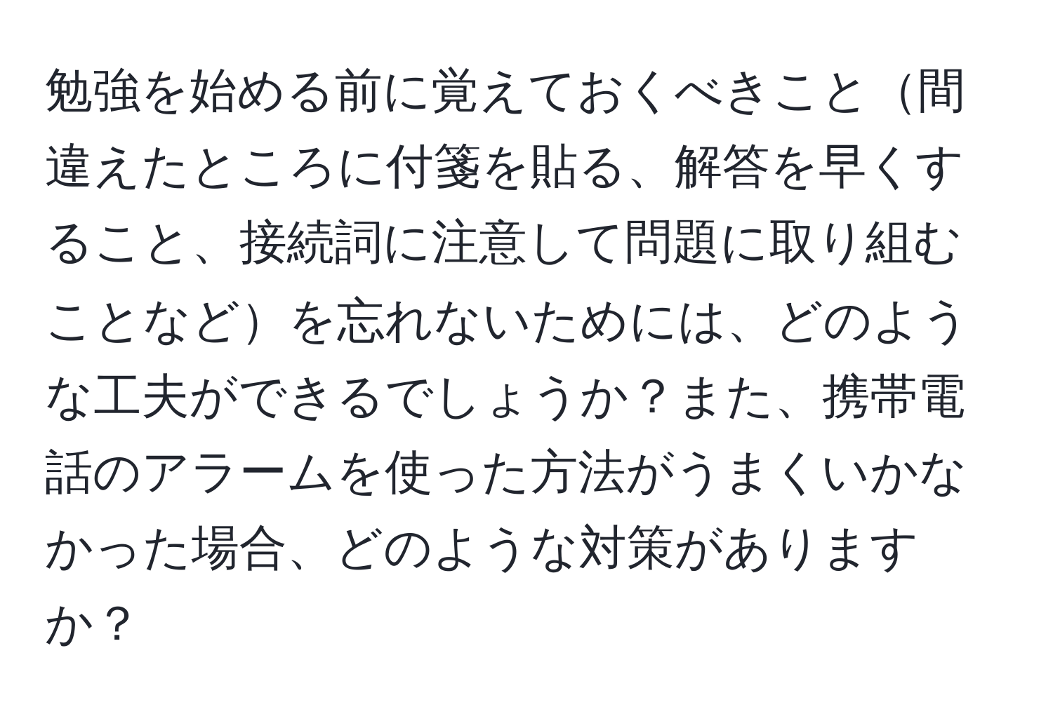 勉強を始める前に覚えておくべきこと間違えたところに付箋を貼る、解答を早くすること、接続詞に注意して問題に取り組むことなどを忘れないためには、どのような工夫ができるでしょうか？また、携帯電話のアラームを使った方法がうまくいかなかった場合、どのような対策がありますか？