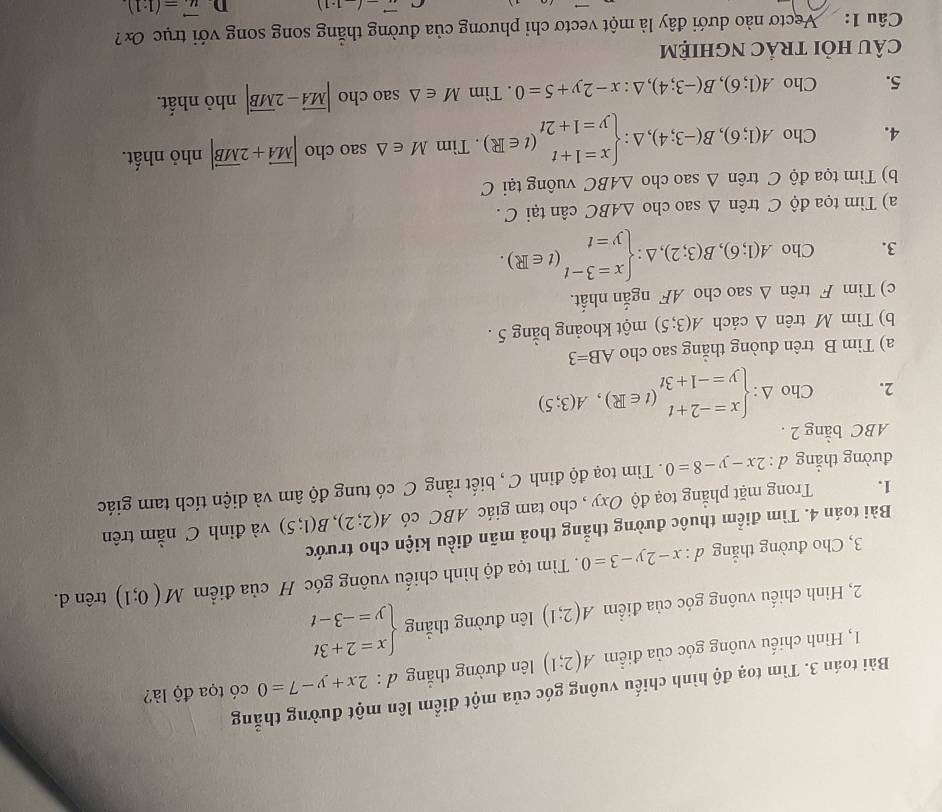 Bài toán 3. Tìm toạ độ hình chiếu vuông góc của một điểm lên một đường thẳng
1, Hình chiếu vuông góc của điểm A(2;1) lên đường thắng d:2x+y-7=0 có tọa độ là?
2, Hình chiếu vuông góc của điểm A(2;1) lên đường thẳng beginarrayl x=2+3t y=-3-tendarray.
3, Cho đường thẳng d:x-2y-3=0. Tìm tọa độ hình chiếu vuông góc H của điểm M(0;1) trên d.
Bài toán 4. Tìm điểm thuộc đường thẳng thoả mãn điều kiện cho trước
1. Trong mặt phẳng toạ độ Oxy , cho tam giác ABC có A(2;2),B(1;5) và đỉnh C nằm trên
đường thẳng d:2x-y-8=0. Tìm toạ độ đỉnh C , biết rằng C có tung độ âm và diện tích tam giác
ABC bằng 2 .
2. Cho △ :beginarrayl x=-2+t y=-1+3tendarray. (t∈ R),A(3;5)
a) Tim B trên đuòng thẳng sao cho AB=3
b) Tìm M trên △ cách A(3;5) một khoảng bằng 5 .
c) Tìm F trên △ sao cho AF ngắn nhất.
3. Cho A(1;6),B(3;2),△ :beginarrayl x=3-t y=tendarray. (t∈ R).
a) Tìm tọa độ C trên △ sao cho △ ABC cân tại C .
b) Tìm tọa độ C trên △ sao cho △ ABC vuông tại C
4. Cho A(1;6),B(-3;4),△ :beginarrayl x=1+t y=1+2tendarray. (t∈ R). Tìm M∈ △ sao cho |vector MA+2vector MB| nhỏ nhất.
5. Cho A(1;6),B(-3;4),△ :x-2y+5=0. Tìm M∈ △ saocl ho |vector MA-2vector MB| nhỏ nhất.
cÂU hỏi trẢC nghiệm
Câu 1:   Vectơ nào dưới đây là một vectơ chỉ phương của đường thắng song song với trục ơx
vector (-1.1) D vector u=(1· 1)