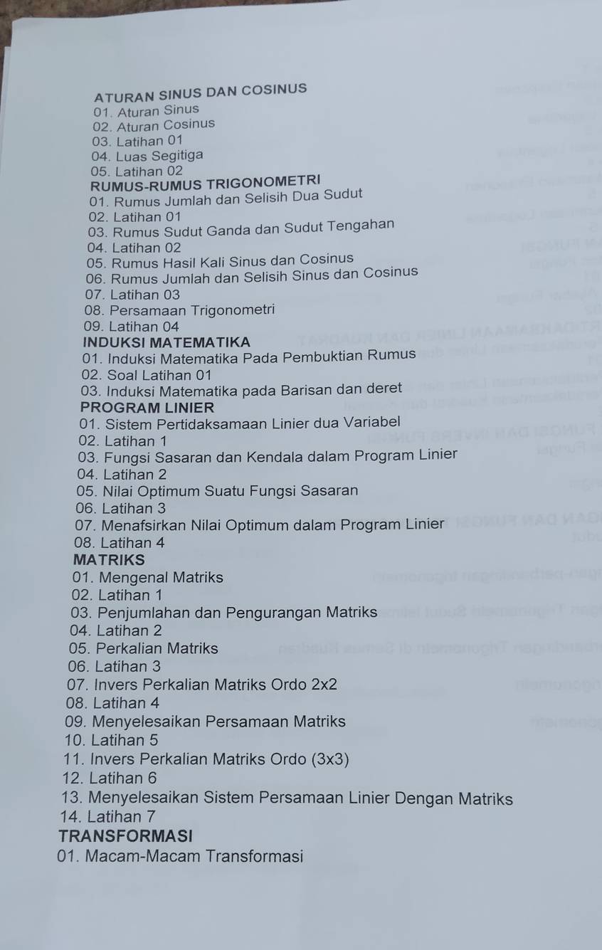 ATURAN SINUS DAN COSINUS 
01. Aturan Sinus 
02. Aturan Cosinus 
03. Latihan 01
04. Luas Segitiga 
05. Latihan 02
RUMUS-RUMUS TRIGONOMETRI 
01. Rumus Jumlah dan Selisih Dua Sudut 
02. Latihan 01
03. Rumus Sudut Ganda dan Sudut Tengahan 
04. Latihan 02
05. Rumus Hasil Kali Sinus dan Cosinus 
06. Rumus Jumlah dan Selisih Sinus dan Cosinus 
07. Latihan 03
08. Persamaan Trigonometri 
09. Latihan 04
INDUKSI MATEMATIKA 
01. Induksi Matematika Pada Pembuktian Rumus 
02. Soal Latihan 01
03. Induksi Matematika pada Barisan dan deret 
PROGRAM LINIER 
01. Sistem Pertidaksamaan Linier dua Variabel 
02. Latihan 1
03. Fungsi Sasaran dan Kendala dalam Program Linier 
04. Latihan 2
05. Nilai Optimum Suatu Fungsi Sasaran 
06. Latihan 3
07. Menafsirkan Nilai Optimum dalam Program Linier 
08. Latihan 4
MATRIKS 
01. Mengenal Matriks 
02. Latihan 1
03. Penjumlahan dan Pengurangan Matriks 
04. Latihan 2
05. Perkalian Matriks 
06. Latihan 3
07. Invers Perkalian Matriks Ordo 2* 2
08. Latihan 4
09. Menyelesaikan Persamaan Matriks 
10. Latihan 5
11. Invers Perkalian Matriks Ordo (3* 3)
12. Latihan 6
13. Menyelesaikan Sistem Persamaan Linier Dengan Matriks 
14. Latihan 7
TRANSFORMASI 
01. Macam-Macam Transformasi