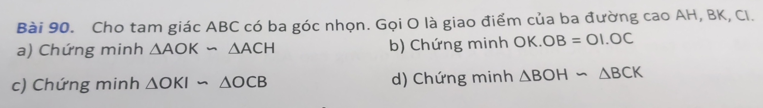 Cho tam giác ABC có ba góc nhọn. Gọi O là giao điểm của ba đường cao AH, BK, Cl.
a) Chứng minh △ AOKsim △ ACH
b) Chứng minh OK. OB=OI.OC
c) Chứng minh △ OKIsim △ OCB d) Chứng minh △ BOHsim △ BCK