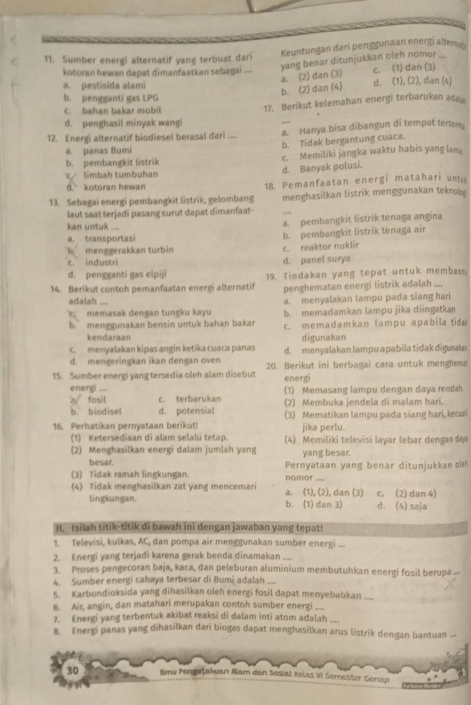 Sumber energi alternatif yang terbuat dari Keuntungan dari penggunaan energi altema
kotoran hewan dapat dimanfaatkan sebagai .... yang benar ditunjukkan oleh nomor
a. (2) dan (3) c. (1) dan (3)
a. pestisida alami d. (1), (2), dan (4)
b. (2) dan (4)
b. pengganti gas LPG
c. bahan bakar mobil
17. Berikut kelemahan energi terbarukan adaa
d. penghasil minyak wangi
12. Energi alternatif biodiesel berasal dari .... a. Hanya bisa dibangun di tempat tertent
b. Tidak bergantung cuaca.
a. panas Bumi
b. pembangkit listrik c. Memiliki jangka waktu habis yang lam
ε limbah tumbuhan
d. Banyak polusi.
d. kotoran hewan
18. Pemanfaatan energi matahari untu
13. Sebagai energi pembangkit listrik, gelombang menghasilkan listrik menggunakan teknolo
laut saat terjadi pasang surut dapat dimanfaat-
_
kan untuk ....
a. pembangkit listrik tenaga angina
a. transportasi
b. pembangkit listrik tenaga air
b menggerakkan turbin
c. reaktor nuklir
c. industri
d. panel surya
d. pengganti gas elpiji 19. Tindakan yang tepat untuk membant.
14. Berikut contoh pemanfaatan energi alternatif penghematan energi listrik adalah ....
adalah ,-_
a. menyalakan lampu pada siang hari
memasak dengan tungku kayu b. memadamkan lampu jika diingatkan
b. menggunakan bensin untuk bahan bakar c. mеmadamkan lampu apabila tida 
kendaraan digunakan
c. menyalakan kipas angin ketika cuaca panas d. menyalakan lampu apabila tidak digunakas
d. mengeringkan ikan dengan oven 20. Berikut ini berbagai cara untuk menghema
15. Sumber energi yang tersedia oleh alam disebut energi
energi .... (1) Memasang lampu dengan daya rendah.
a√ fosil c. terbarukan
(2) Membuka jendela di malam hari.
b. biodisel d. potensial
(3) Mematikan lampu pada siang hari, kecua⊥
16. Perhatikan pernyataan berikut! jika perlu.
(1) Ketersediaan di alam selalu tetap. (4) Memiliki televisi layar lebar dengan daya
(2) Menghasilkan energi dalam jumlah yang yang besar.
besar.
Pernyataan yang benar ditunjukkan oleh
(3) Tidak ramah lingkungan. nomor ....
(4) Tidak menghasilkan zat yang mencemari a. (1), (2), dan (3) c. (2) dan 4)
lingkungan. b. (1) dan 3) d. (4) saja
II. Isilah titik-titik di bawah ini dengan jawaban yang tepat!
1. Televisi, kulkas, AC, dan pompa air menggunakan sumber energi ...
2. Energi yang terjadi karena gerak benda dinamakan ....
3. Proses pengecoran baja, kaca, dan peleburan aluminium membutuhkan energi fosil berupa ..-
4. Sumber energi cahaya terbesar di Bumi adalah ....
5. Karbondioksida yang dihasilkan oleh energi fosil dapat menyebabkan ....
6. Air, angin, dan matahari merupakan contoh sumber energi ....
7. Energi yang terbentuk akibat reaksi di dalam inti atom adalah .
8. Energi panas yang dihasilkan dari biogas dapat menghasilkan arus listrik dengan bantuan ..-
30
Ilmu Pengstahuan Alam dan Sosial Kelas VI Semester Genap