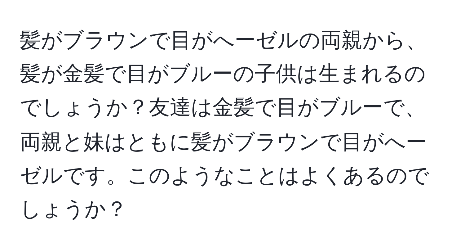 髪がブラウンで目がへーゼルの両親から、髪が金髪で目がブルーの子供は生まれるのでしょうか？友達は金髪で目がブルーで、両親と妹はともに髪がブラウンで目がへーゼルです。このようなことはよくあるのでしょうか？