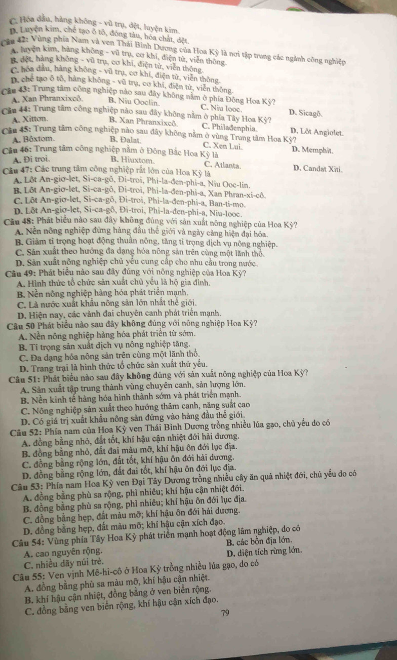 C. Hóa dầu, hàng không - vũ trụ, dệt, luyện kim
D. Luyện kim, chế tạo ở tõ, đóng tàu, hóa chất, đệt.
Câu 42: Vùng phía Nam và ven Thái Bình Dương của Hoa Kỳ là nơi tập trung các ngành công nghiệp
A. luyện kim, hàng không - vũ trụ, cơ khỉ, điện tử, viễn thông.
B. đột, hàng không - vũ trụ, cơ khí, điện tử, viễn thông.
C. hóa đầu, hàng không - vũ trụ, cơ khí, điện tử, viễn thông.
n, chế tạo ô tổ, hàng không - vũ trụ, cơ khí, điện tử, viễn thông.
Cầu 43: Trung tâm công nghiệp nào sau đây không nằm ở phía Đông Hoa Kỳ?
A. Xan Phranxixcô. B. Niu Ooclin. C. Niu looc. D. Sicagô.
A. Xitton.
Cần 44: Trung tâm công nghiệp nào sau đây không nằm ở phía Tây Hoa C. Philađenphia. D. Lôt Angiσlet.
B. Xan Phranxixcô.
Cầu 45: Trung tâm công nghiệp nào sau đây không nằm ở vùng Trung tâm Hoa Kỳ?
A. Bôxtom. B. Đalat.
C. Xen Lui. D. Memphit.
Cầu 46: Trung tâm công nghiệp nằm ở Đông Bắc Hoa Kỳ là
A. Đi troi. B. Hiuxtom. C. Atlanta. D. Candat Xiti.
Câu 47: Các trung tâm công nghiệp rất lớn của Hoa Kỳ là
A. Lôt An-giơ-let, Si-ca-gô, Đi-troi, Phi-la-đen-phi-a, Niu Ooc-lin.
B, Lôt An-giσ-let, Si-ca-gô, Đi-troi, Phi-la-đen-phi-a, Xan Phran-xi-cô.
C. Lôt An-giơ-let, Si-ca-gô, Đi-troi, Phi-la-đen-phi-a, Ban-ti-mo.
D. Lôt An-giσ-let, Si-ca-gô, Đi-troi, Phi-la-đen-phi-a, Niu-Iooc.
Câu 48: Phát biểu nào sau đây không đúng với sản xuất nông nghiệp của Hoa Kỳ?
A. Nền nông nghiệp đứng hàng đầu thể giới và ngày càng hiện đại hóa.
B Giảm tỉ trọng hoạt động thuân nông, tăng tỉ trọng dịch vụ nông nghiệp.
C. Sản xuất theo hướng đa dạng hóa nông sản trên cùng một lãnh thổ.
D. Sản xuất nông nghiệp chủ yêu cung cấp cho nhu cầu trong nước.
Câu 49: Phát biểu nào sau đây đúng với nông nghiệp của Hoa Kỳ?
A. Hình thức tổ chức sản xuất chủ yêu là hộ gia đình.
B. Nền nông nghiệp hàng hóa phát triển mạnh.
C. Là nước xuất khẩu nông sản lớn nhất thế giới.
D. Hiện nay, các vành đai chuyên canh phát triển mạnh.
Câu 50 Phát biểu nào sau đây không đúng với nông nghiệp Hoa Kỳ?
A. Nền nông nghiệp hàng hóa phát triển từ sớm.
B. Tỉ trọng sản xuất dịch vụ nông nghiệp tăng.
C. Đa dạng hóa nông sản trên cùng một lãnh thổ,
D. Trang trại là hình thức tố chức sản xuất thứ yếu.
Câu 51: Phát biểu nào sau đây không đúng với sản xuất nông nghiệp của Hoa Kỳ?
A. Sản xuất tập trung thành vùng chuyên canh, sản lượng lớn.
B. Nền kinh tế hàng hóa hình thành sớm và phát triển mạnh.
C. Nông nghiệp sản xuất theo hướng thâm canh, năng suất cao
D. Có giá trị xuất khầu nông sản đứng vào hàng đầu thế giới.
Câu 52: Phía nam của Hoa Kỳ ven Thái Bình Dương trồng nhiều lúa gạo, chủ yếu do có
A. đồng bằng nhỏ, đất tốt, khí hậu cận nhiệt đới hải dương.
B. đồng bằng nhỏ, đất đai màu mỡ, khí hậu ôn đới lục địa.
C. đồng bằng rộng lớn, đất tốt, khí hậu ôn đới hải dương.
D. đồng bằng rộng lớn, đất đai tốt, khí hậu ôn đới lục địa.
Câu 53: Phía nam Hoa Kỳ ven Đại Tây Dương trồng nhiều cây ăn quả nhiệt đới, chủ yếu do có
A. đồng bằng phù sa rộng, phì nhiêu; khí hậu cận nhiệt đới.
B. đồng bằng phù sa rộng, phì nhiêu; khí hậu ôn đới lục địa.
C. đồng bằng hẹp, đất màu mỡ; khí hậu ôn đới hải dương.
D. đồng bằng hẹp, đất màu mỡ; khí hậu cận xích đạo.
Câu 54: Vùng phía Tây Hoa Kỳ phát triển mạnh hoạt động lâm nghiệp, do có
A. cao nguyên rộng. B. các bồn địa lớn.
C. nhiều dãy núi trẻ. D. diện tích rừng lớn.
Câu 55: Ven vịnh Mê-hi-cô ở Hoa Kỳ trồng nhiều lúa gạo, do có
A. đồng bằng phù sa màu mỡ, khí hậu cận nhiệt.
B. khí hậu cận nhiệt, đồng bằng ở ven biển rộng.
C. đồng bằng ven biển rộng, khí hậu cận xích đạo.
79