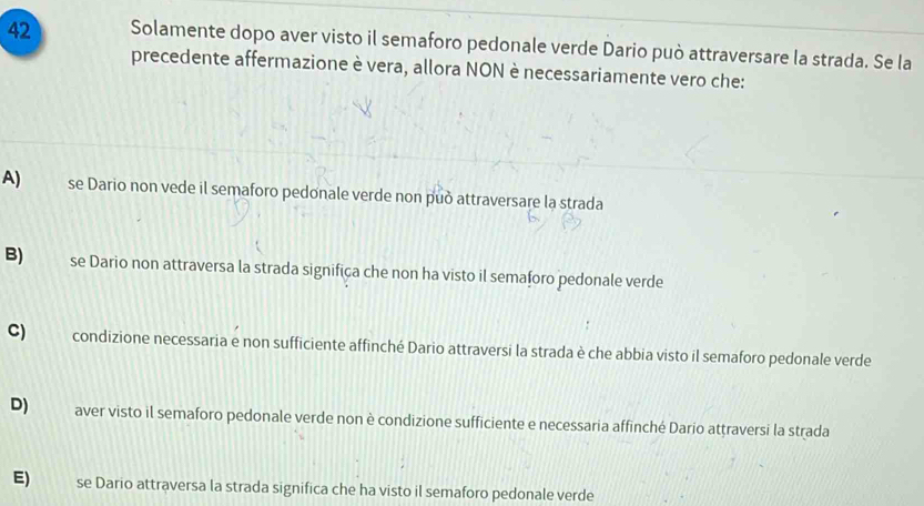 Solamente dopo aver visto il semaforo pedonale verde Dario può attraversare la strada. Se la
precedente affermazione è vera, allora NON è necessariamente vero che:
A) se Dario non vede il semaforo pedonale verde non può attraversare la strada
B) se Dario non attraversa la strada significa che non ha visto il semaforo pedonale verde
C) condizione necessaria e non sufficiente affinché Dario attraversi la strada è che abbia visto il semaforo pedonale verde
D) aver visto il semaforo pedonale verde non è condizione sufficiente e necessaria affinché Dario attraversi la strada
E) se Dario attraversa la strada significa che ha visto il semaforo pedonale verde