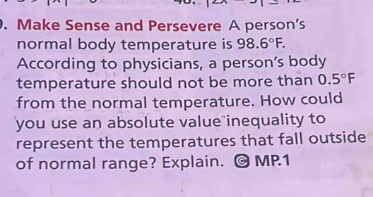 Make Sense and Persevere A person's 
normal body temperature is 98.6°F. 
According to physicians, a person’s body 
temperature should not be more than 0.5°F
from the normal temperature. How could 
you use an absolute value inequality to 
represent the temperatures that fall outside 
of normal range? Explain. © MP1