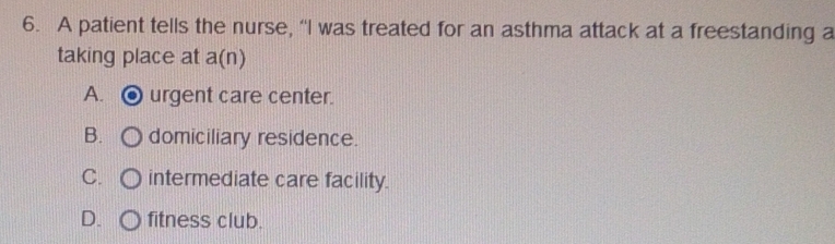 A patient tells the nurse, “I was treated for an asthma attack at a freestanding a
taking place at a(n)
A. urgent care center.
B. domiciliary residence.
C. intermediate care facility.
D. fitness club.