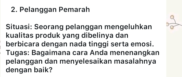 Pelanggan Pemarah 
Situasi: Seorang pelanggan mengeluhkan 
kualitas produk yang dibelinya dan 
berbicara dengan nada tinggi serta emosi. 
Tugas: Bagaimana cara Anda menenangkan 
pelanggan dan menyelesaikan masalahnya 
dengan baik?